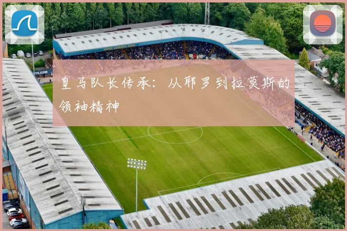 皇马队长传承：从耶罗到拉莫斯的领袖精神