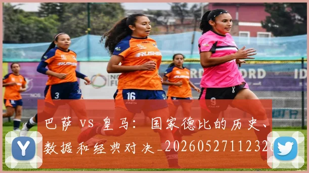 巴萨 vs 皇马：国家德比的历史、数据和经典对决_20260527112326