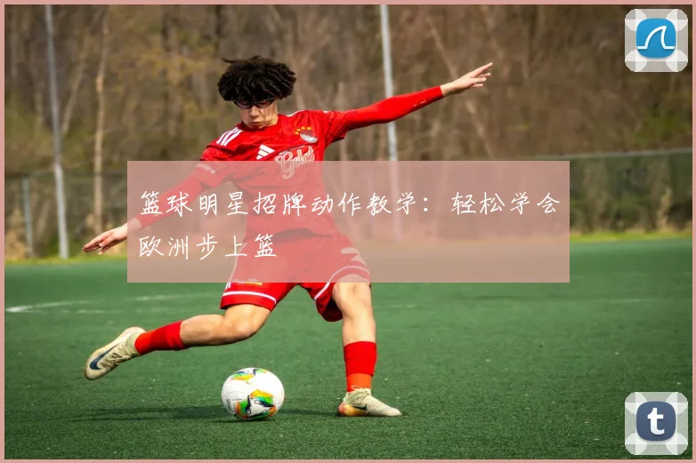 篮球明星招牌动作教学：轻松学会欧洲步上篮