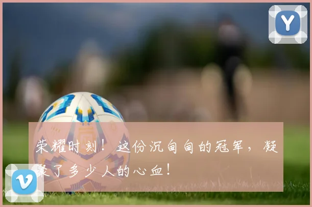 荣耀时刻！这份沉甸甸的冠军，凝聚了多少人的心血！