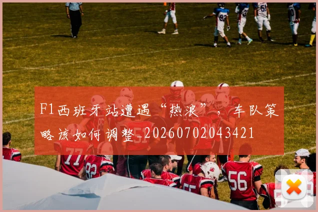 F1西班牙站遭遇“热浪”，车队策略该如何调整_20260702043421