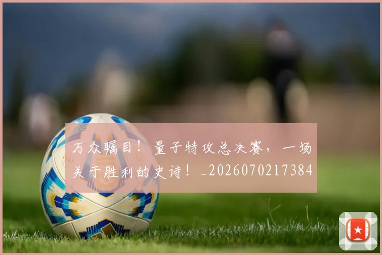 万众瞩目！量子特攻总决赛，一场关于胜利的史诗！_20260702173845