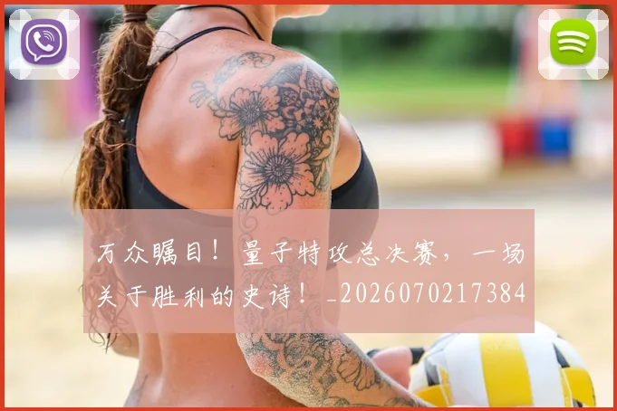 万众瞩目！量子特攻总决赛，一场关于胜利的史诗！_20260702173845