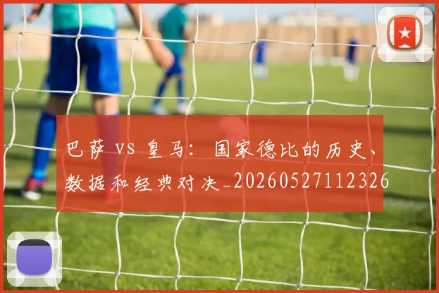 巴萨 vs 皇马：国家德比的历史、数据和经典对决_20260527112326